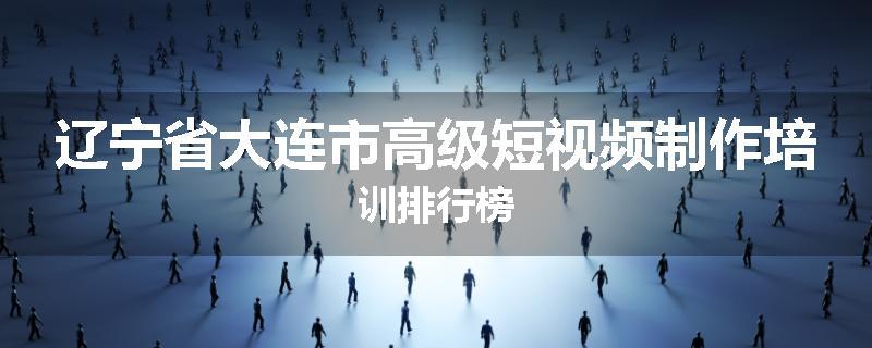 辽宁省大连市高级短视频制作培训排行榜
