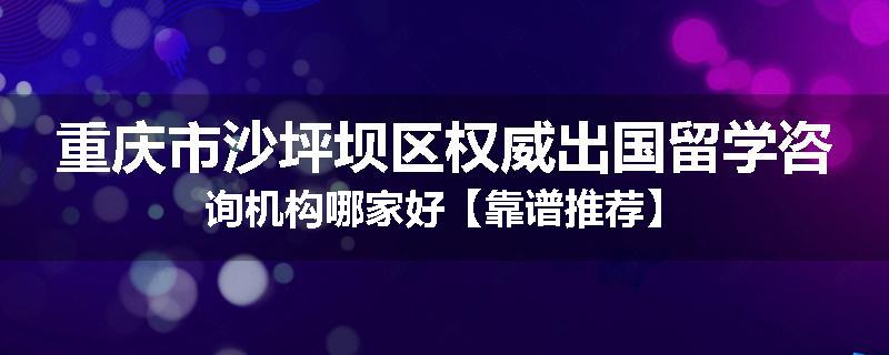 重庆市沙坪坝区权威出国留学咨询机构哪家好【靠谱推荐】