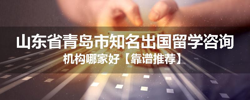 山东省青岛市知名出国留学咨询机构哪家好【靠谱推荐】