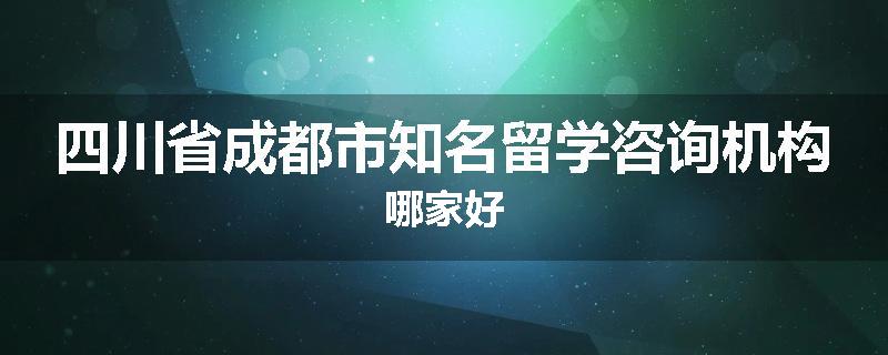 四川省成都市知名留学咨询机构哪家好