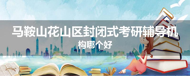 马鞍山花山区封闭式考研辅导机构哪个好