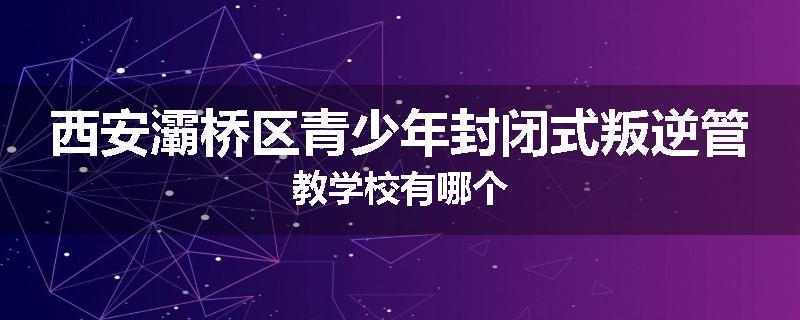 西安灞桥区青少年封闭式叛逆管教学校有哪个
