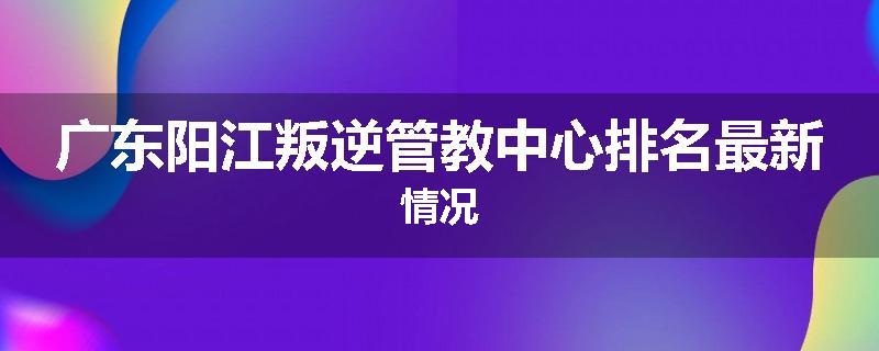 广东阳江叛逆管教中心排名最新情况