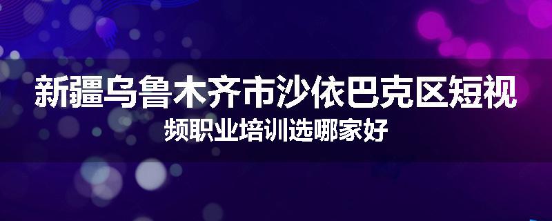 新疆乌鲁木齐市沙依巴克区短视频职业培训选哪家好