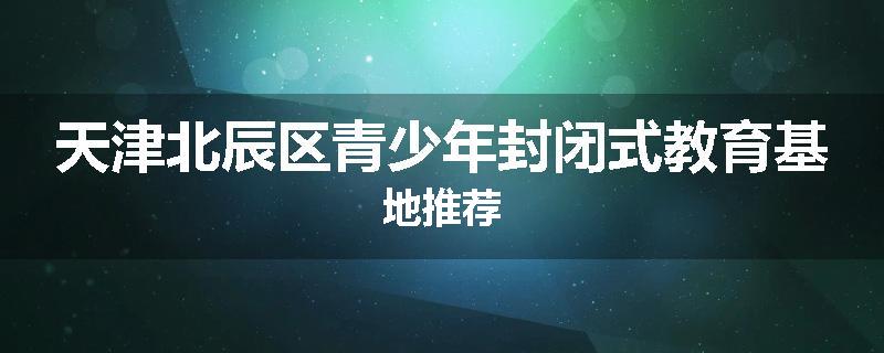 天津北辰区青少年封闭式教育基地推荐