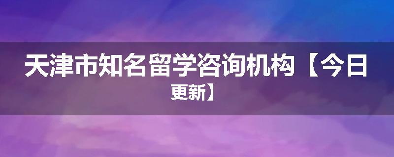 天津市知名留学咨询机构【今日更新】