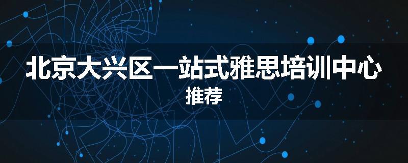 北京大兴区一站式雅思培训中心推荐