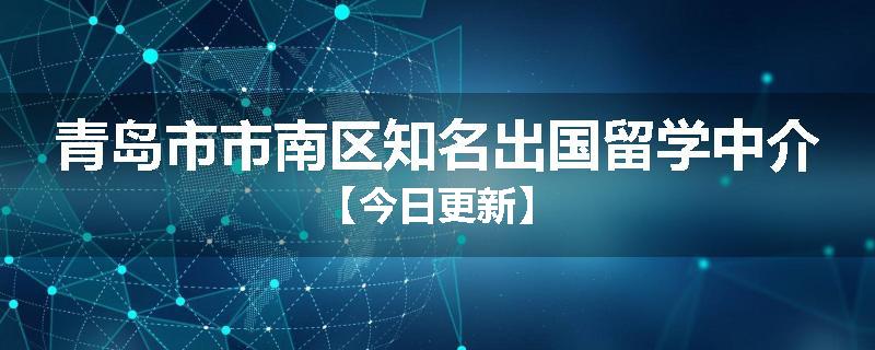 青岛市市南区知名出国留学中介【今日更新】