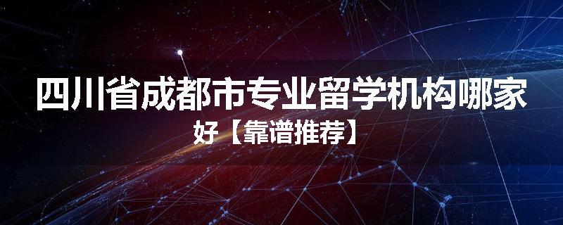 四川省成都市专业留学机构哪家好【靠谱推荐】