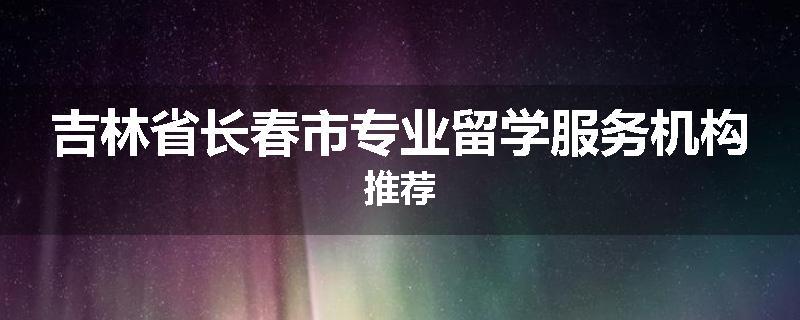 吉林省长春市专业留学服务机构推荐