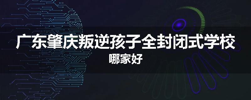 广东肇庆叛逆孩子全封闭式学校哪家好