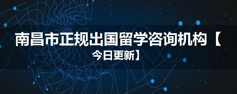 南昌市正规出国留学咨询机构【今日更新】