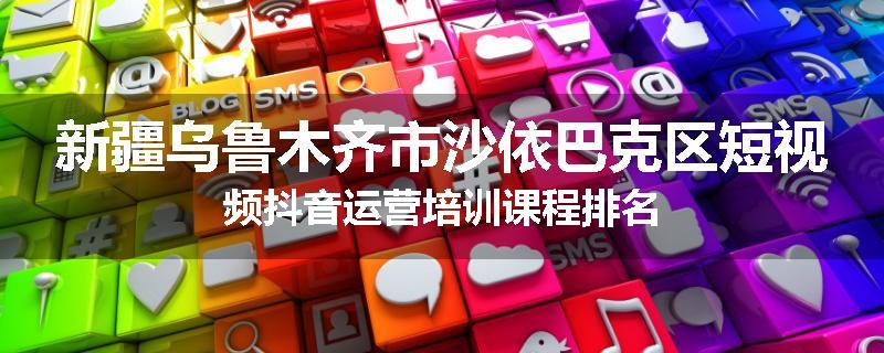 新疆乌鲁木齐市沙依巴克区短视频抖音运营培训课程排名