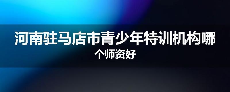 河南驻马店市青少年特训机构哪个师资好