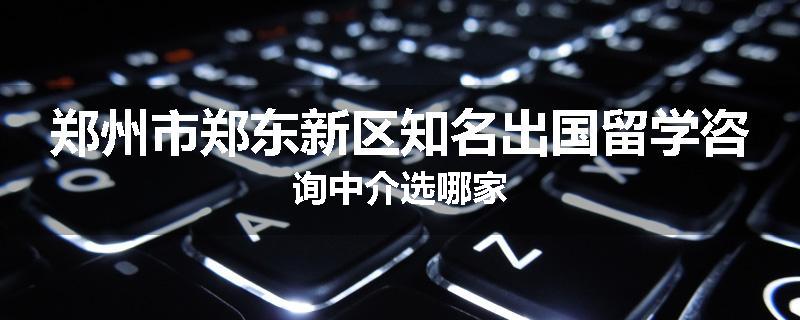 郑州市郑东新区知名出国留学咨询中介选哪家