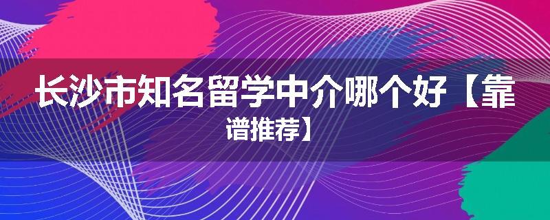 长沙市知名留学中介哪个好【靠谱推荐】
