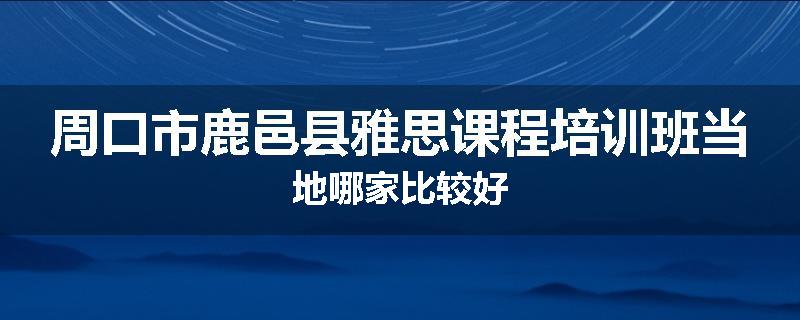 周口市鹿邑县雅思课程培训班当地哪家比较好