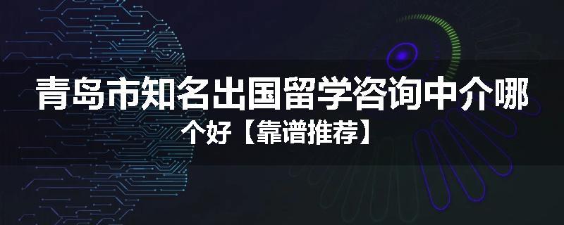 青岛市知名出国留学咨询中介哪个好【靠谱推荐】