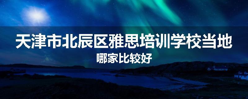 天津市北辰区雅思培训学校当地哪家比较好
