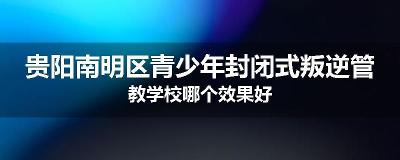 贵阳南明区青少年封闭式叛逆管教学校哪个效果好