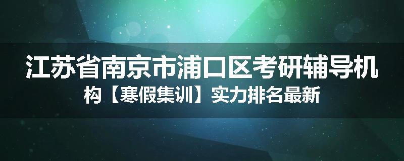 江苏省南京市浦口区考研辅导机构【寒假集训】实力排名最新