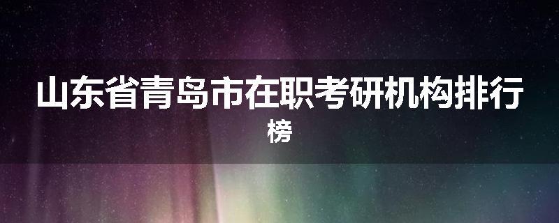 山东省青岛市在职考研机构排行榜