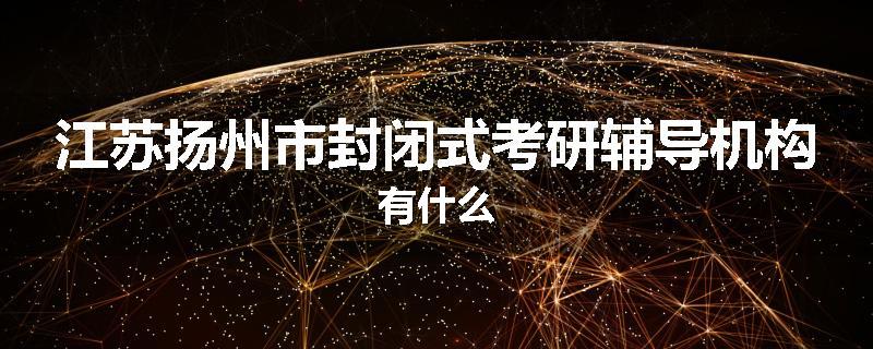 江苏扬州市封闭式考研辅导机构有什么