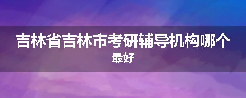 吉林省吉林市考研辅导机构哪个最好