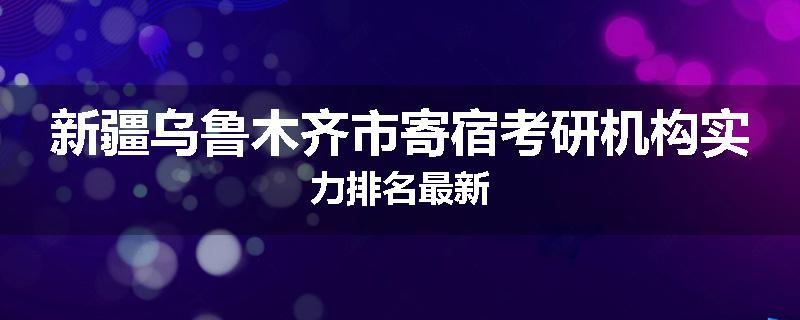 新疆乌鲁木齐市寄宿考研机构实力排名最新