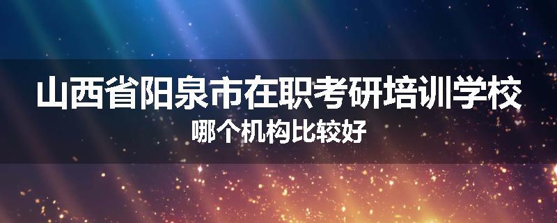 山西省阳泉市在职考研培训学校哪个机构比较好