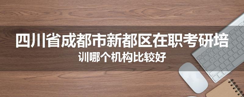 四川省成都市新都区在职考研培训哪个机构比较好