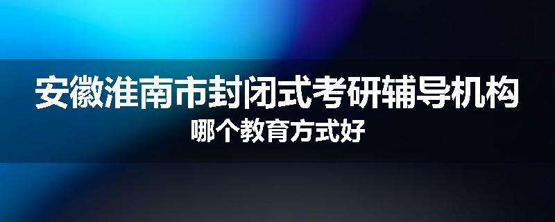 安徽淮南市封闭式考研辅导机构哪个教育方式好