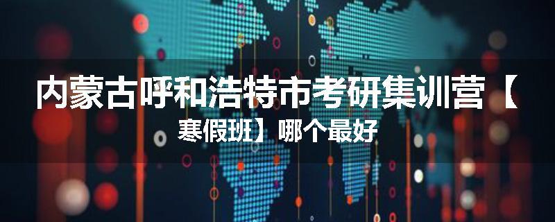 内蒙古呼和浩特市考研集训营【寒假班】哪个最好