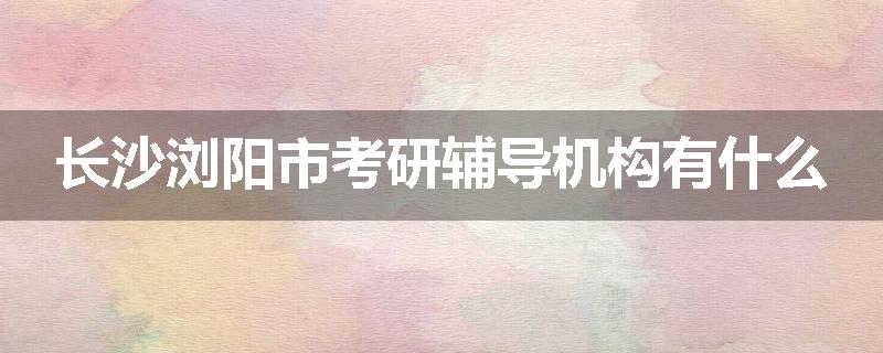 长沙浏阳市考研辅导机构有什么