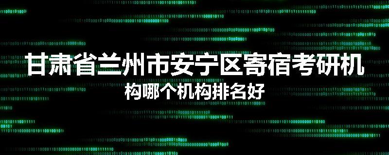 甘肃省兰州市安宁区寄宿考研机构哪个机构排名好