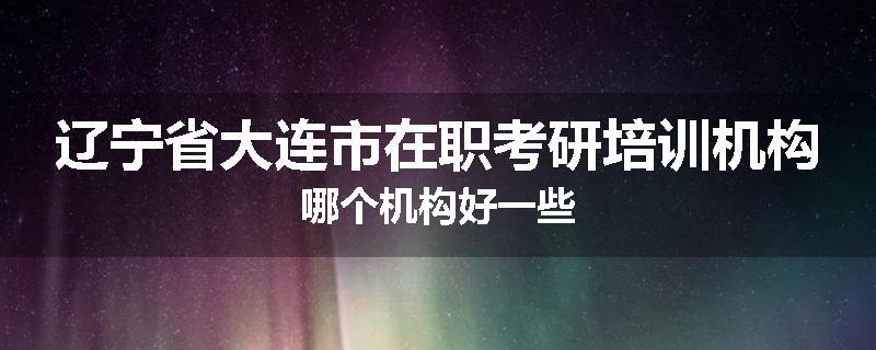 辽宁省大连市在职考研培训机构哪个机构好一些