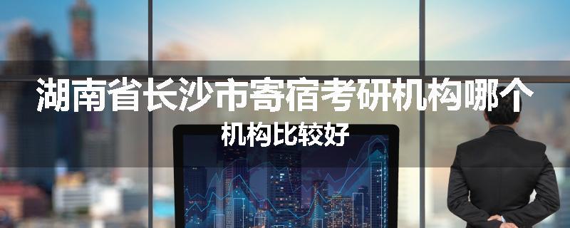 湖南省长沙市寄宿考研机构哪个机构比较好
