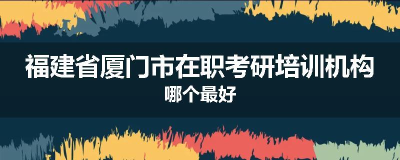 福建省厦门市在职考研培训机构哪个最好