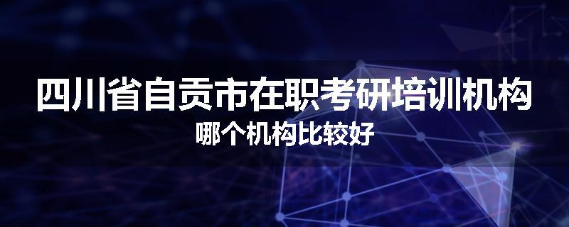 四川省自贡市在职考研培训机构哪个机构比较好