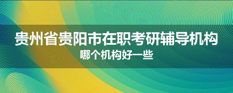 贵州省贵阳市在职考研辅导机构哪个机构好一些
