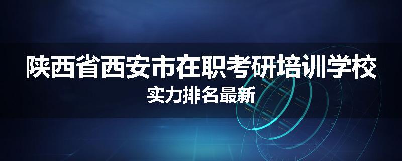 陕西省西安市在职考研培训学校实力排名最新