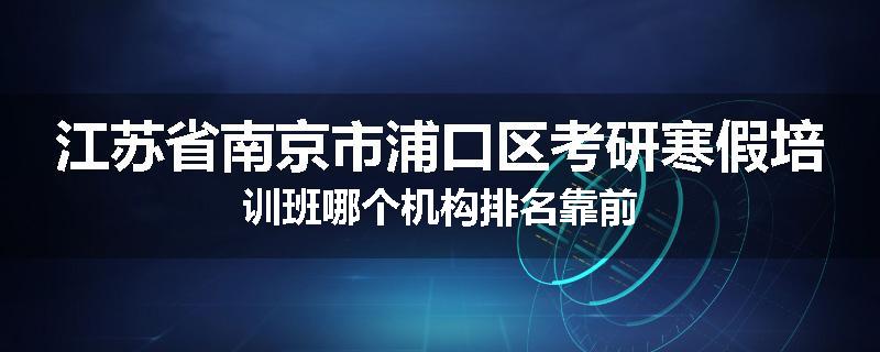 江苏省南京市浦口区考研寒假培训班哪个机构排名靠前