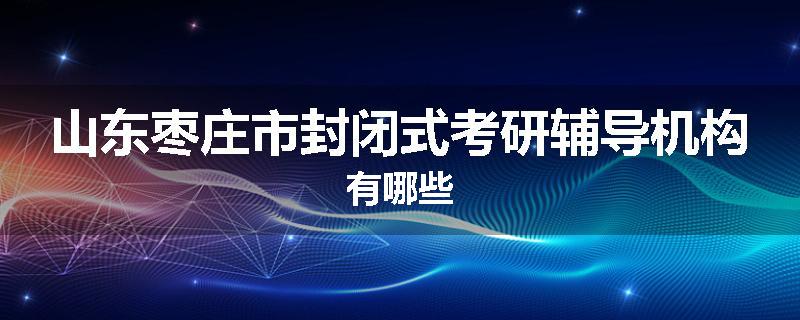 山东枣庄市封闭式考研辅导机构有哪些