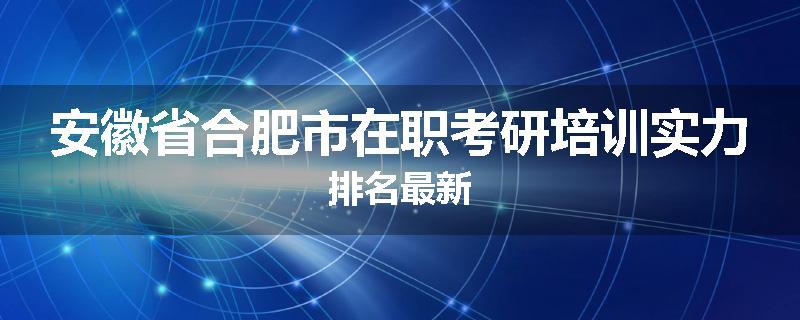 安徽省合肥市在职考研培训实力排名最新
