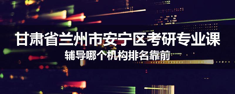 甘肃省兰州市安宁区考研专业课辅导哪个机构排名靠前
