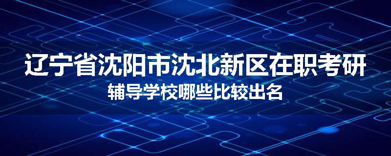 辽宁省沈阳市沈北新区在职考研辅导学校哪些比较出名