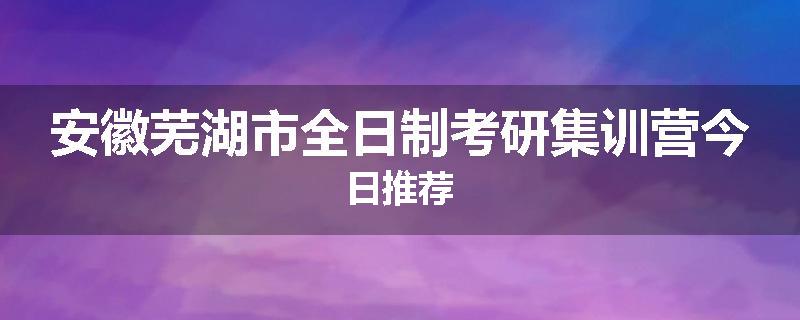 安徽芜湖市全日制考研集训营今日推荐