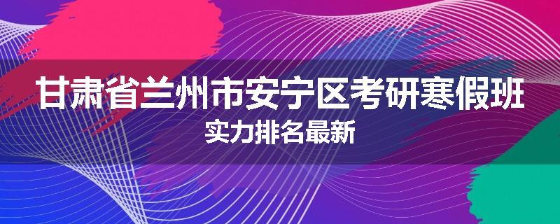 甘肃省兰州市安宁区考研寒假班实力排名最新