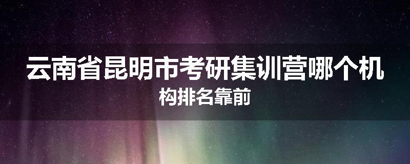 云南省昆明市考研集训营哪个机构排名靠前