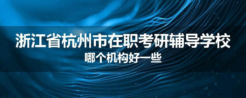 浙江省杭州市在职考研辅导学校哪个机构好一些